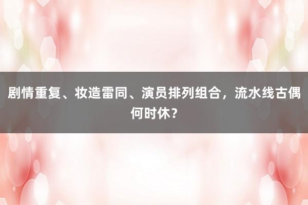 剧情重复、妆造雷同、演员排列组合，流水线古偶何时休？