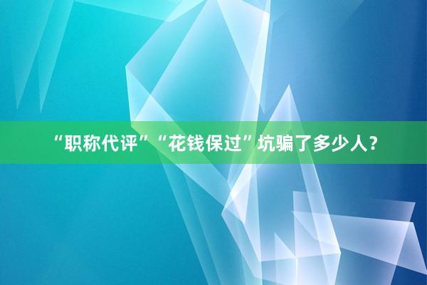 “职称代评”“花钱保过”坑骗了多少人？