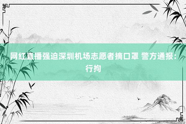 网红直播强迫深圳机场志愿者摘口罩 警方通报：行拘