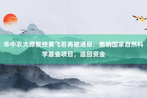 华中农大原教授黄飞若再被通报：撤销国家自然科学基金项目，追回资金