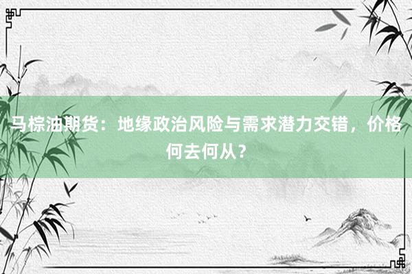 马棕油期货：地缘政治风险与需求潜力交错，价格何去何从？