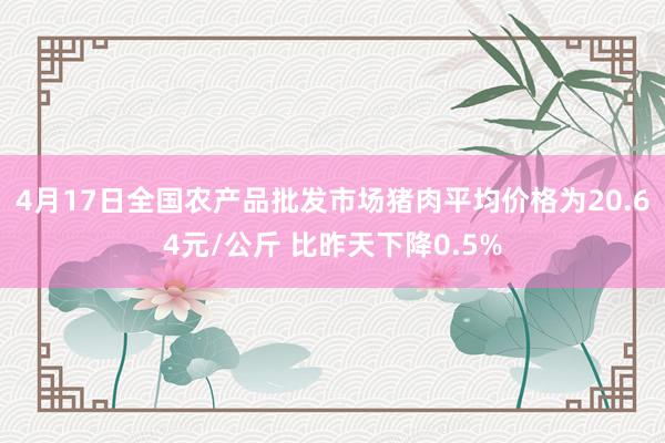 4月17日全国农产品批发市场猪肉平均价格为20.64元/公斤 比昨天下降0.5%