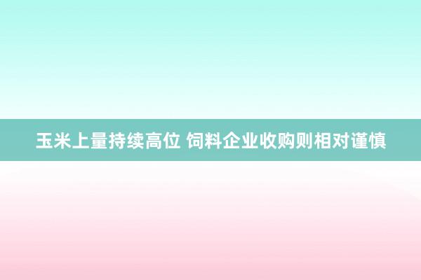 玉米上量持续高位 饲料企业收购则相对谨慎