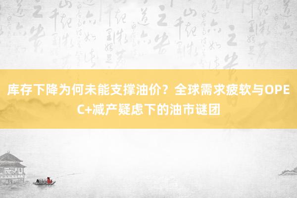 库存下降为何未能支撑油价？全球需求疲软与OPEC+减产疑虑下的油市谜团