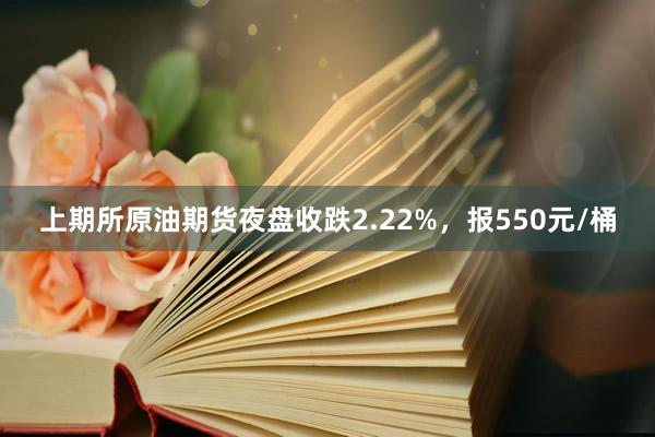 上期所原油期货夜盘收跌2.22%，报550元/桶