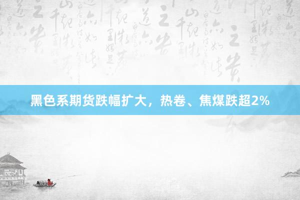 黑色系期货跌幅扩大，热卷、焦煤跌超2%