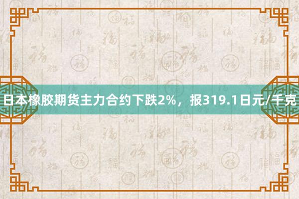 日本橡胶期货主力合约下跌2%，报319.1日元/千克