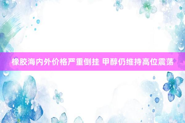 橡胶海内外价格严重倒挂 甲醇仍维持高位震荡