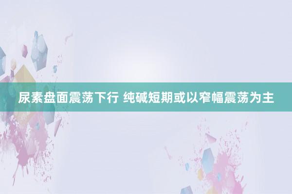 尿素盘面震荡下行 纯碱短期或以窄幅震荡为主