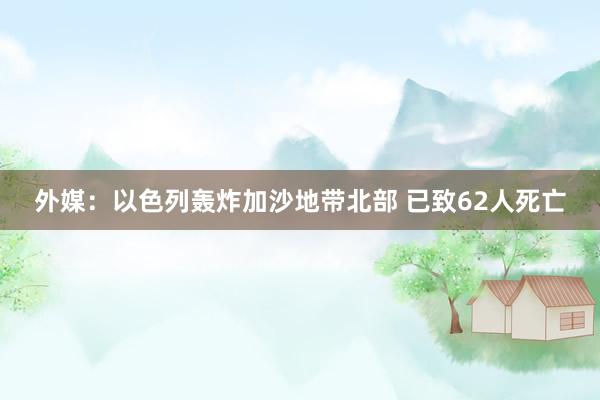 外媒：以色列轰炸加沙地带北部 已致62人死亡