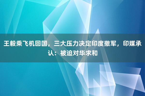 王毅乘飞机回国，三大压力决定印度撤军，印媒承认：被迫对华求和