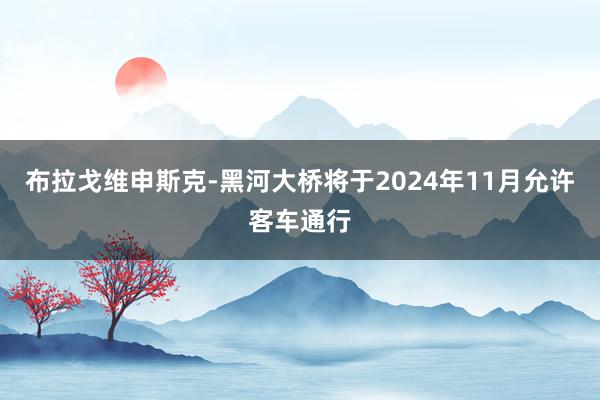 布拉戈维申斯克-黑河大桥将于2024年11月允许客车通行