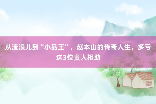 从流浪儿到“小品王”，赵本山的传奇人生，多亏这3位贵人相助