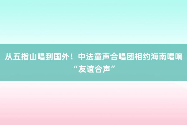 从五指山唱到国外！中法童声合唱团相约海南唱响“友谊合声”