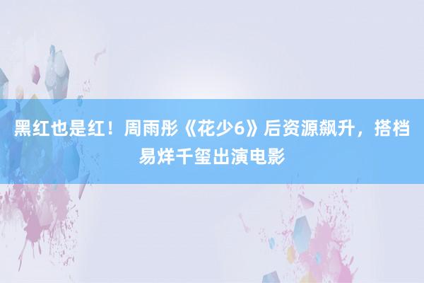 黑红也是红！周雨彤《花少6》后资源飙升，搭档易烊千玺出演电影