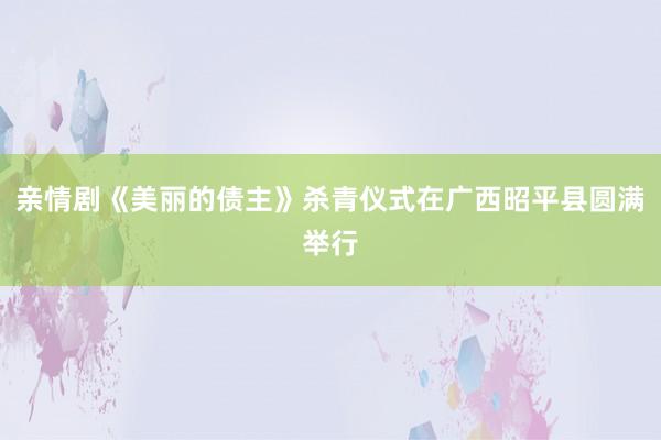 亲情剧《美丽的债主》杀青仪式在广西昭平县圆满举行