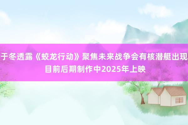 于冬透露《蛟龙行动》聚焦未来战争会有核潜艇出现 目前后期制作中2025年上映