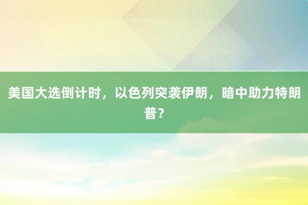 美国大选倒计时，以色列突袭伊朗，暗中助力特朗普？