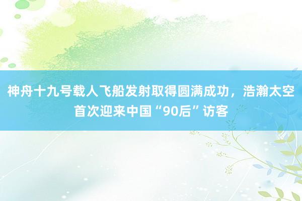 神舟十九号载人飞船发射取得圆满成功，浩瀚太空首次迎来中国“90后”访客