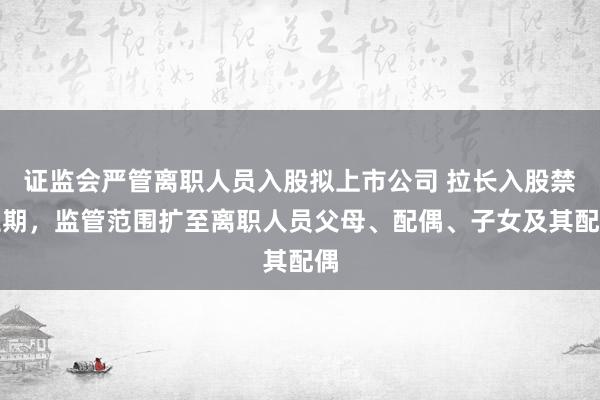 证监会严管离职人员入股拟上市公司 拉长入股禁止期，监管范围扩至离职人员父母、配偶、子女及其配偶