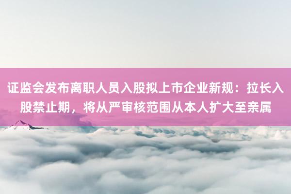 证监会发布离职人员入股拟上市企业新规：拉长入股禁止期，将从严审核范围从本人扩大至亲属