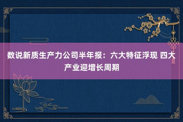 数说新质生产力公司半年报：六大特征浮现 四大产业迎增长周期