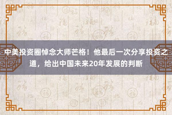 中美投资圈悼念大师芒格！他最后一次分享投资之道，给出中国未来20年发展的判断