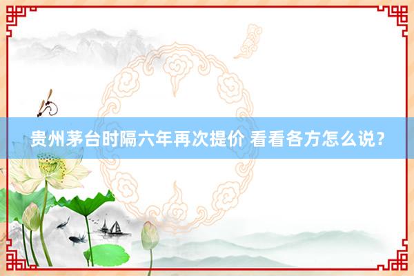 贵州茅台时隔六年再次提价 看看各方怎么说？