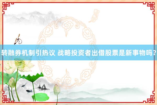 转融券机制引热议 战略投资者出借股票是新事物吗？