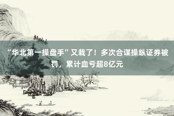 “华北第一操盘手”又栽了！多次合谋操纵证券被罚，累计血亏超8亿元