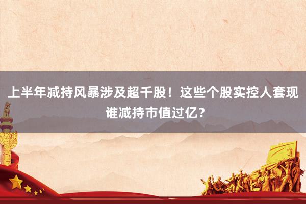 上半年减持风暴涉及超千股！这些个股实控人套现 谁减持市值过亿？