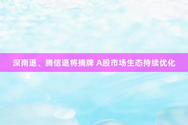 深南退、腾信退将摘牌 A股市场生态持续优化