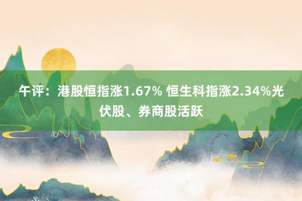 午评：港股恒指涨1.67% 恒生科指涨2.34%光伏股、券商股活跃