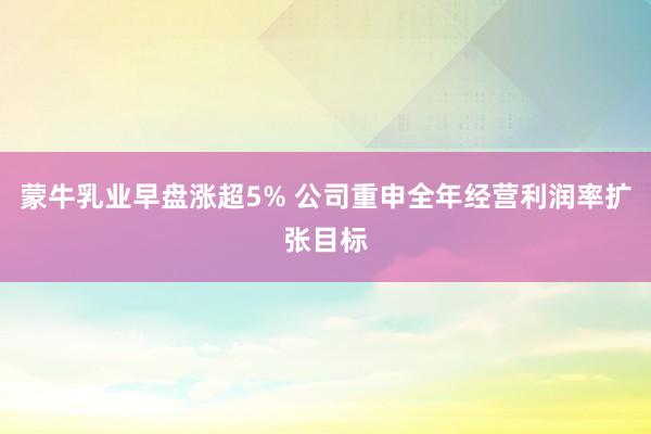 蒙牛乳业早盘涨超5% 公司重申全年经营利润率扩张目标