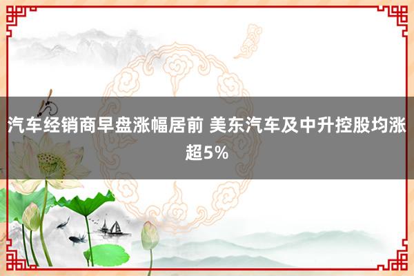 汽车经销商早盘涨幅居前 美东汽车及中升控股均涨超5%