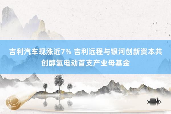 吉利汽车现涨近7% 吉利远程与银河创新资本共创醇氢电动首支产业母基金