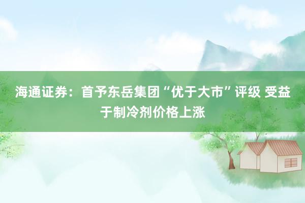 海通证券：首予东岳集团“优于大市”评级 受益于制冷剂价格上涨