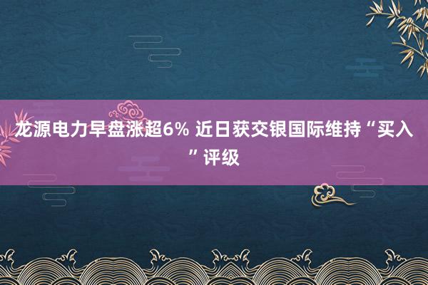 龙源电力早盘涨超6% 近日获交银国际维持“买入”评级