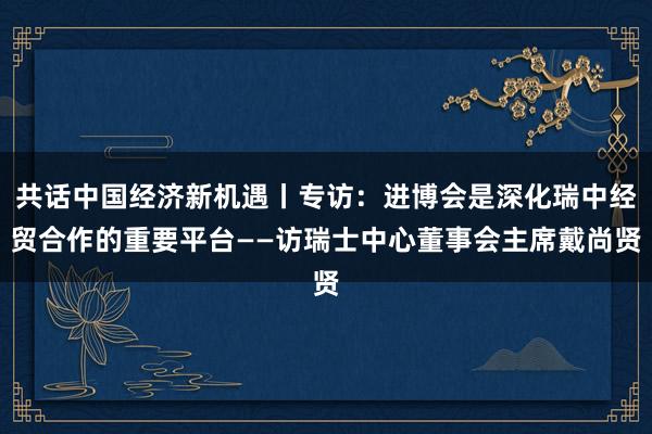 共话中国经济新机遇丨专访：进博会是深化瑞中经贸合作的重要平台——访瑞士中心董事会主席戴尚贤