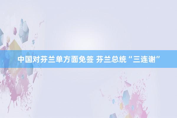 中国对芬兰单方面免签 芬兰总统“三连谢”