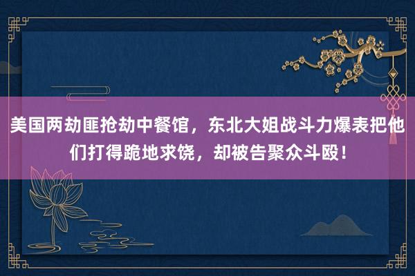 美国两劫匪抢劫中餐馆，东北大姐战斗力爆表把他们打得跪地求饶，却被告聚众斗殴！