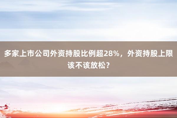 多家上市公司外资持股比例超28%，外资持股上限该不该放松？