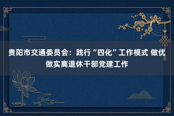 贵阳市交通委员会：践行“四化”工作模式 做优做实离退休干部党建工作