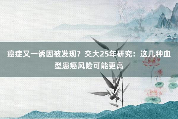 癌症又一诱因被发现？交大25年研究：这几种血型患癌风险可能更高