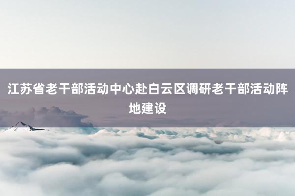 江苏省老干部活动中心赴白云区调研老干部活动阵地建设