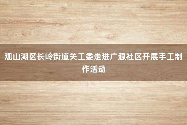 观山湖区长岭街道关工委走进广源社区开展手工制作活动