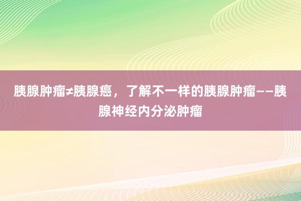 胰腺肿瘤≠胰腺癌，了解不一样的胰腺肿瘤——胰腺神经内分泌肿瘤