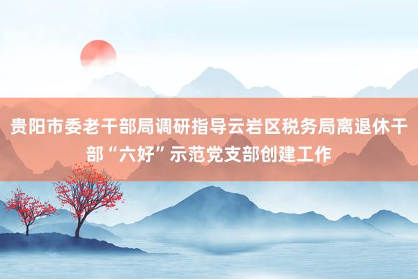 贵阳市委老干部局调研指导云岩区税务局离退休干部“六好”示范党支部创建工作