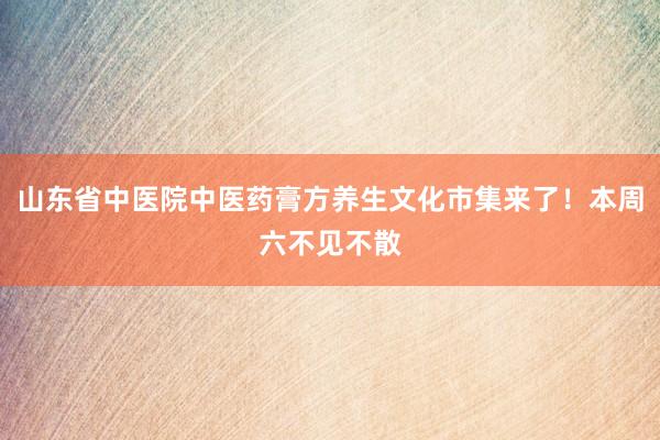 山东省中医院中医药膏方养生文化市集来了！本周六不见不散