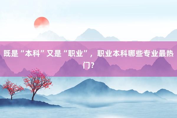 既是“本科”又是“职业”，职业本科哪些专业最热门？